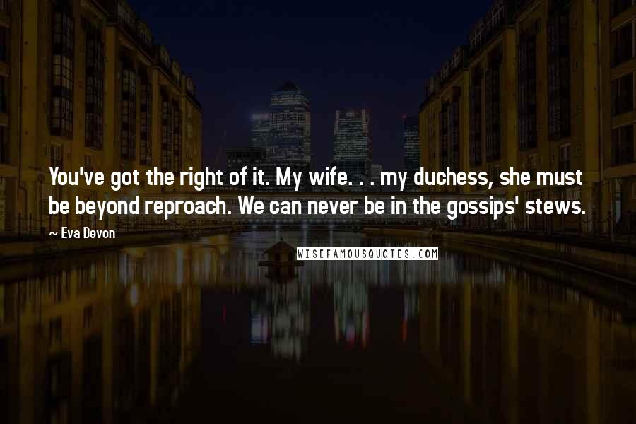 Eva Devon Quotes: You've got the right of it. My wife. . . my duchess, she must be beyond reproach. We can never be in the gossips' stews.