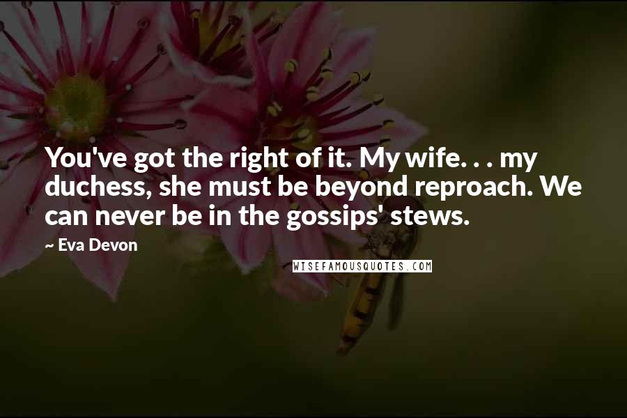 Eva Devon Quotes: You've got the right of it. My wife. . . my duchess, she must be beyond reproach. We can never be in the gossips' stews.