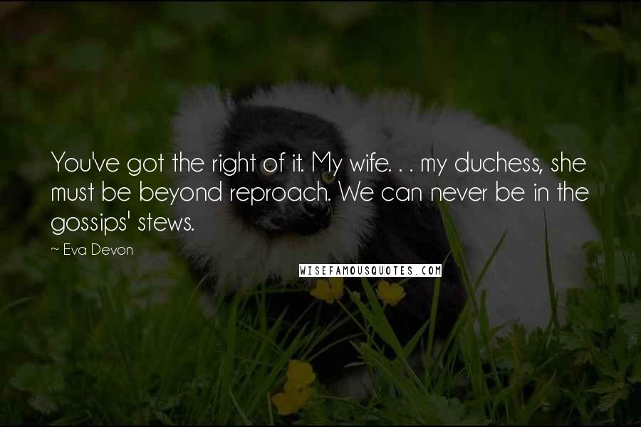 Eva Devon Quotes: You've got the right of it. My wife. . . my duchess, she must be beyond reproach. We can never be in the gossips' stews.