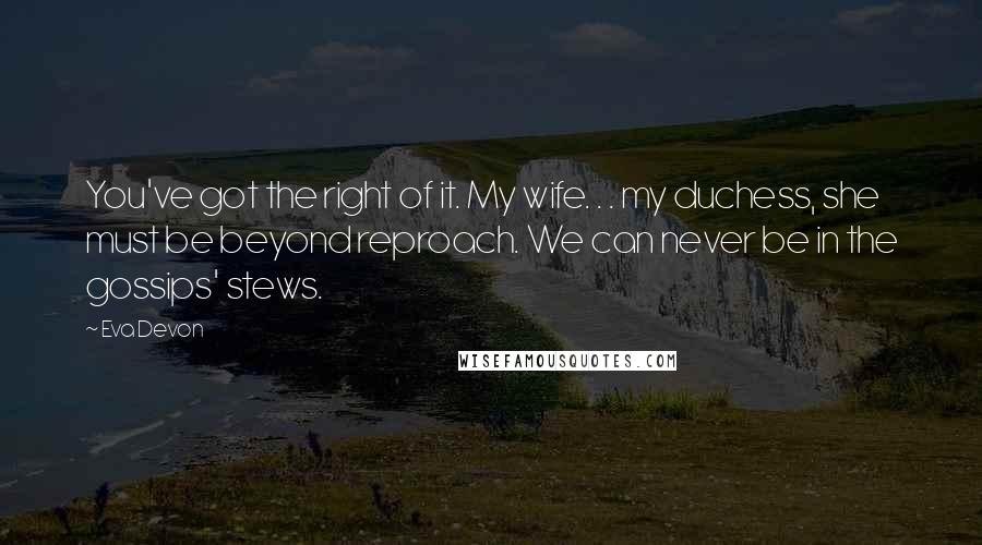 Eva Devon Quotes: You've got the right of it. My wife. . . my duchess, she must be beyond reproach. We can never be in the gossips' stews.