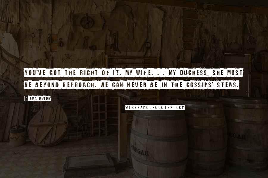 Eva Devon Quotes: You've got the right of it. My wife. . . my duchess, she must be beyond reproach. We can never be in the gossips' stews.