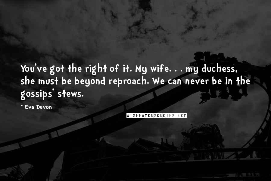 Eva Devon Quotes: You've got the right of it. My wife. . . my duchess, she must be beyond reproach. We can never be in the gossips' stews.