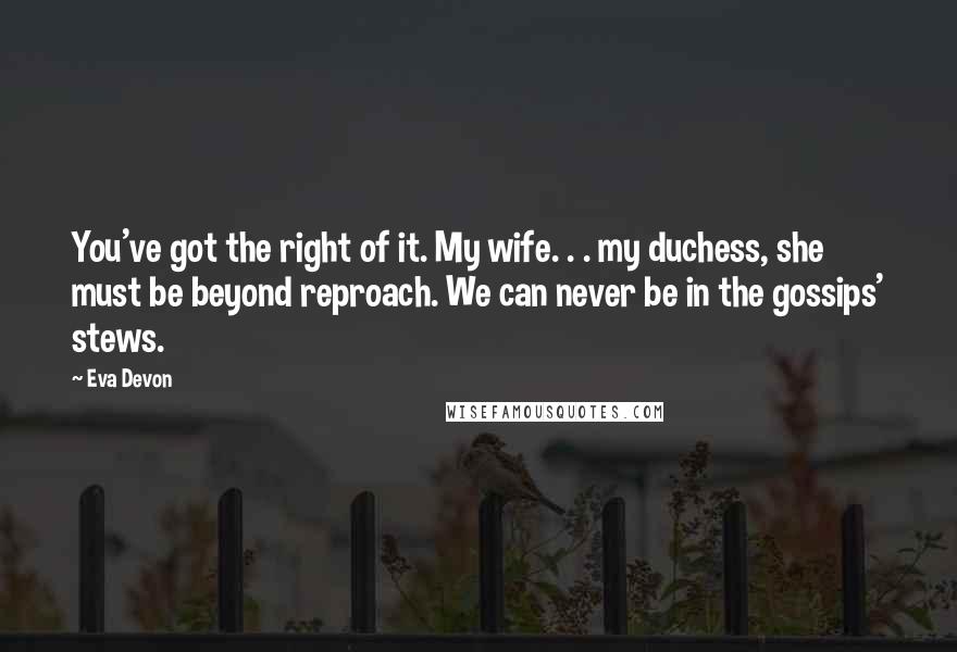 Eva Devon Quotes: You've got the right of it. My wife. . . my duchess, she must be beyond reproach. We can never be in the gossips' stews.