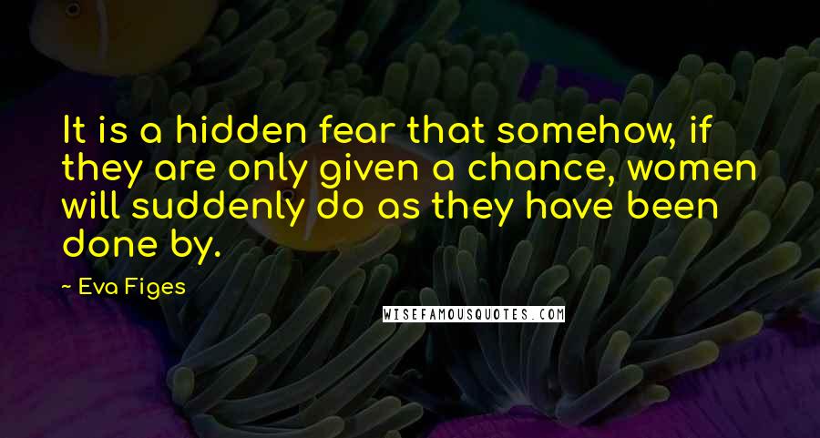 Eva Figes Quotes: It is a hidden fear that somehow, if they are only given a chance, women will suddenly do as they have been done by.