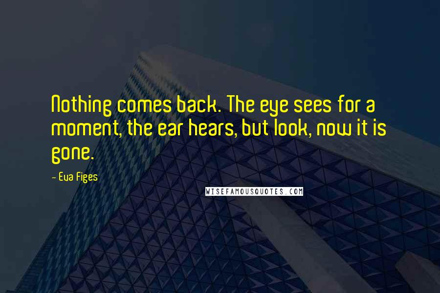 Eva Figes Quotes: Nothing comes back. The eye sees for a moment, the ear hears, but look, now it is gone.