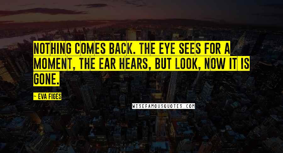 Eva Figes Quotes: Nothing comes back. The eye sees for a moment, the ear hears, but look, now it is gone.