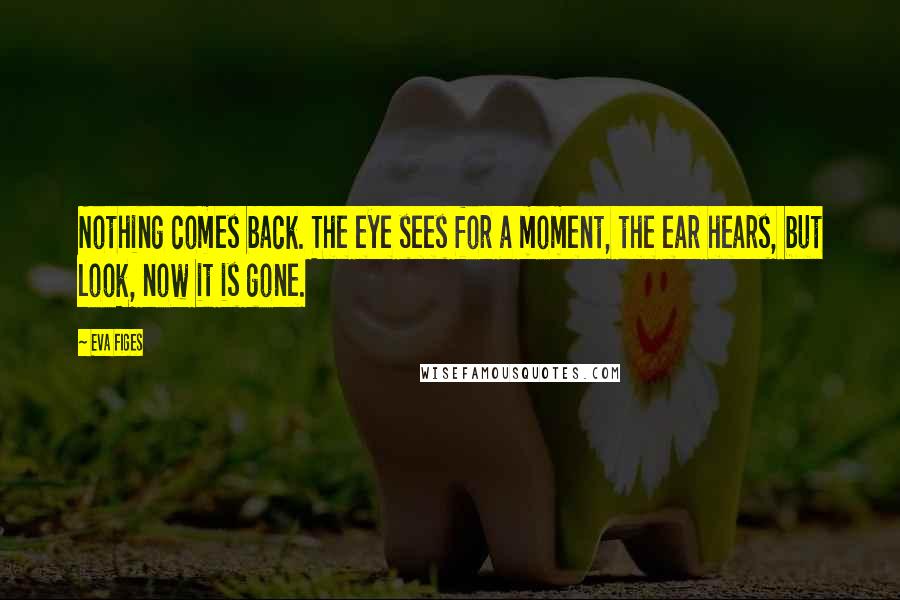 Eva Figes Quotes: Nothing comes back. The eye sees for a moment, the ear hears, but look, now it is gone.