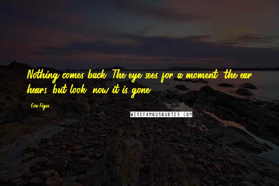 Eva Figes Quotes: Nothing comes back. The eye sees for a moment, the ear hears, but look, now it is gone.