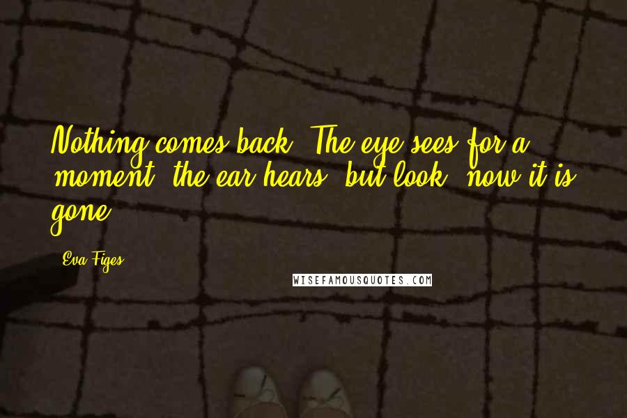 Eva Figes Quotes: Nothing comes back. The eye sees for a moment, the ear hears, but look, now it is gone.