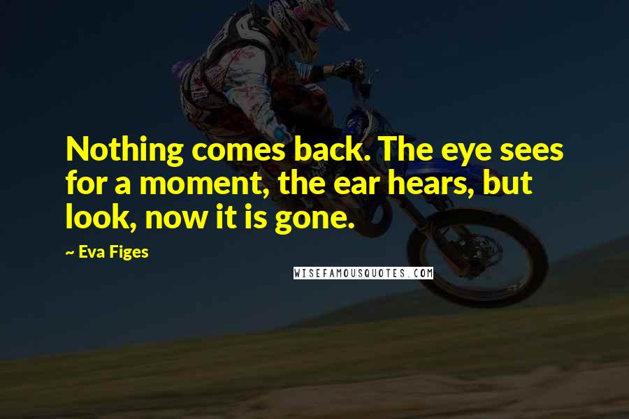 Eva Figes Quotes: Nothing comes back. The eye sees for a moment, the ear hears, but look, now it is gone.