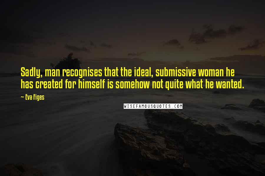 Eva Figes Quotes: Sadly, man recognises that the ideal, submissive woman he has created for himself is somehow not quite what he wanted.