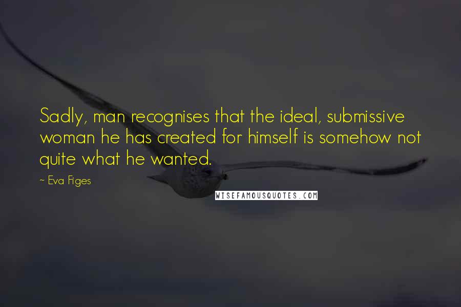 Eva Figes Quotes: Sadly, man recognises that the ideal, submissive woman he has created for himself is somehow not quite what he wanted.