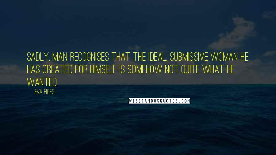 Eva Figes Quotes: Sadly, man recognises that the ideal, submissive woman he has created for himself is somehow not quite what he wanted.