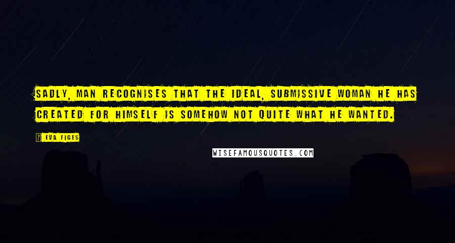 Eva Figes Quotes: Sadly, man recognises that the ideal, submissive woman he has created for himself is somehow not quite what he wanted.