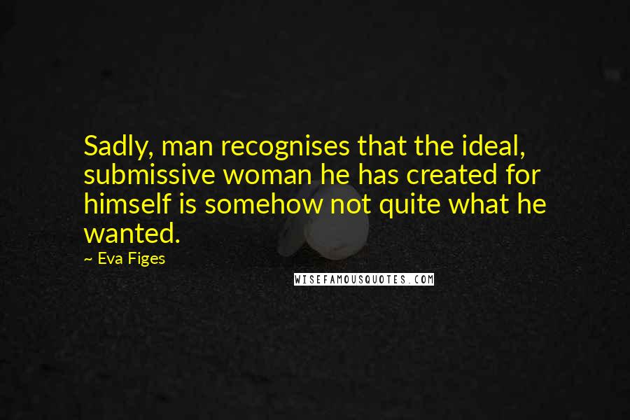 Eva Figes Quotes: Sadly, man recognises that the ideal, submissive woman he has created for himself is somehow not quite what he wanted.