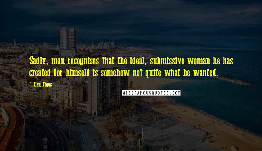 Eva Figes Quotes: Sadly, man recognises that the ideal, submissive woman he has created for himself is somehow not quite what he wanted.