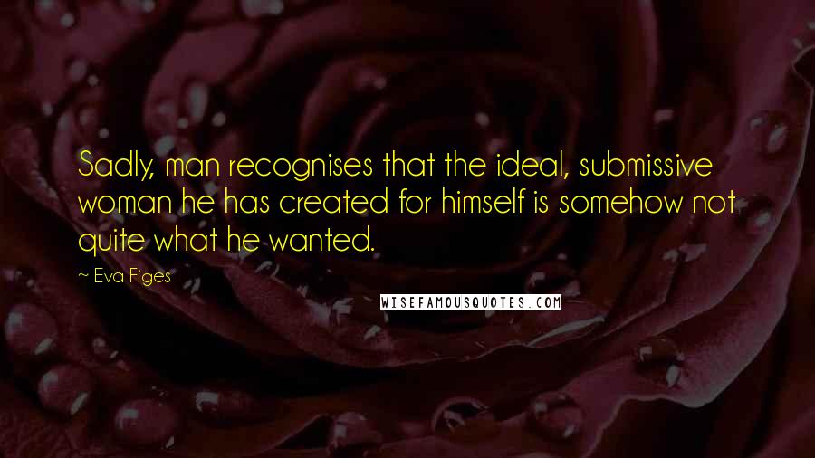 Eva Figes Quotes: Sadly, man recognises that the ideal, submissive woman he has created for himself is somehow not quite what he wanted.