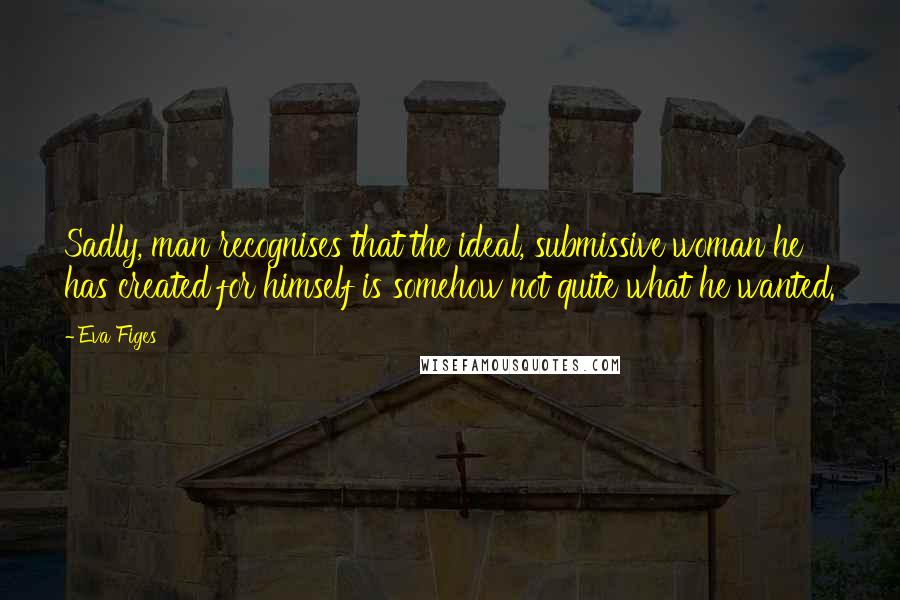 Eva Figes Quotes: Sadly, man recognises that the ideal, submissive woman he has created for himself is somehow not quite what he wanted.