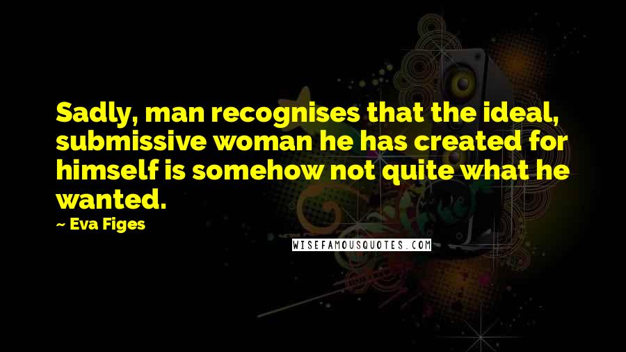 Eva Figes Quotes: Sadly, man recognises that the ideal, submissive woman he has created for himself is somehow not quite what he wanted.
