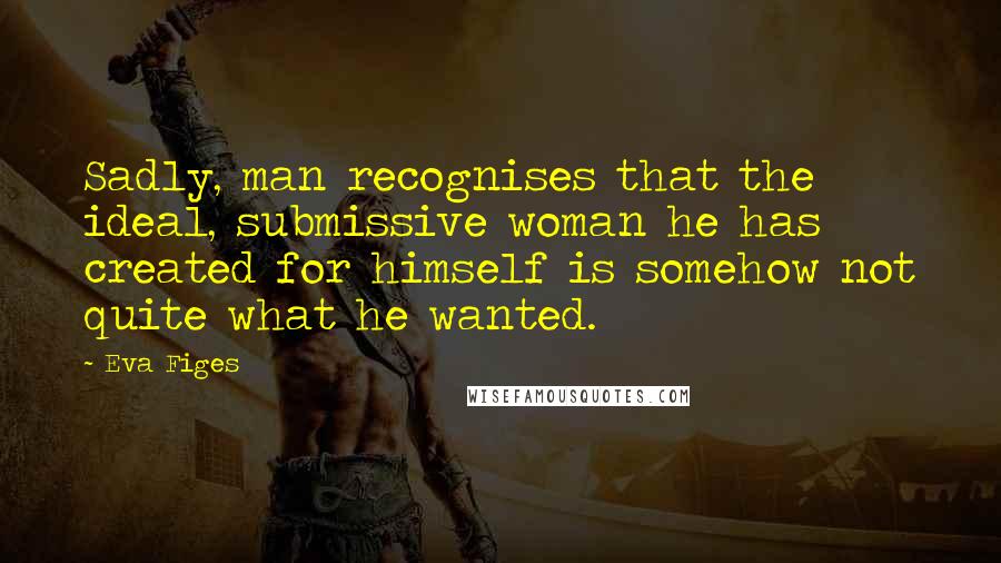 Eva Figes Quotes: Sadly, man recognises that the ideal, submissive woman he has created for himself is somehow not quite what he wanted.