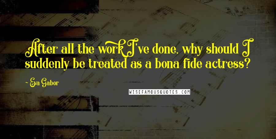 Eva Gabor Quotes: After all the work I've done, why should I suddenly be treated as a bona fide actress?