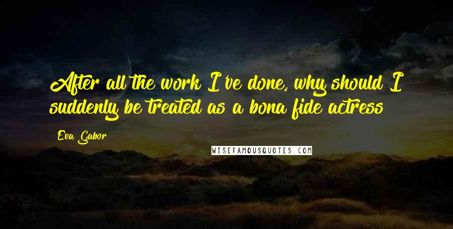 Eva Gabor Quotes: After all the work I've done, why should I suddenly be treated as a bona fide actress?