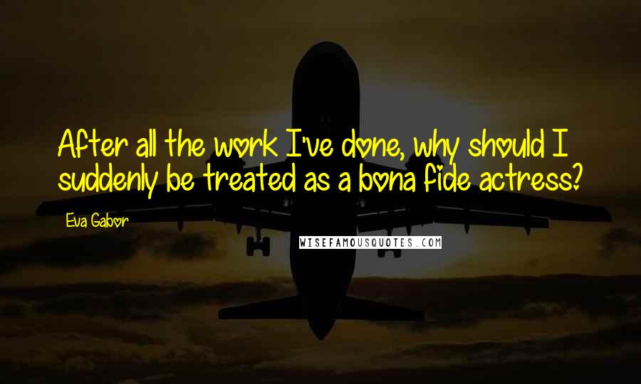 Eva Gabor Quotes: After all the work I've done, why should I suddenly be treated as a bona fide actress?