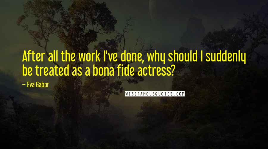 Eva Gabor Quotes: After all the work I've done, why should I suddenly be treated as a bona fide actress?