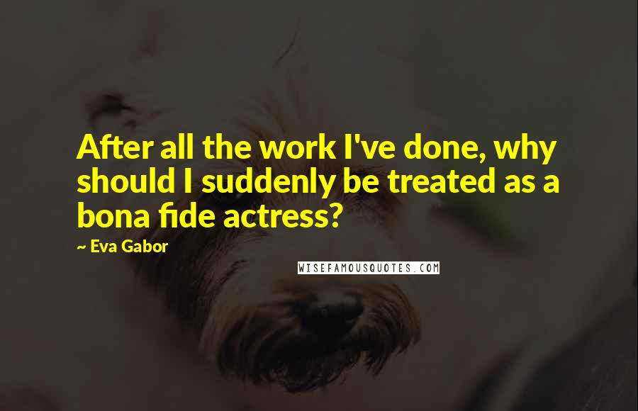 Eva Gabor Quotes: After all the work I've done, why should I suddenly be treated as a bona fide actress?