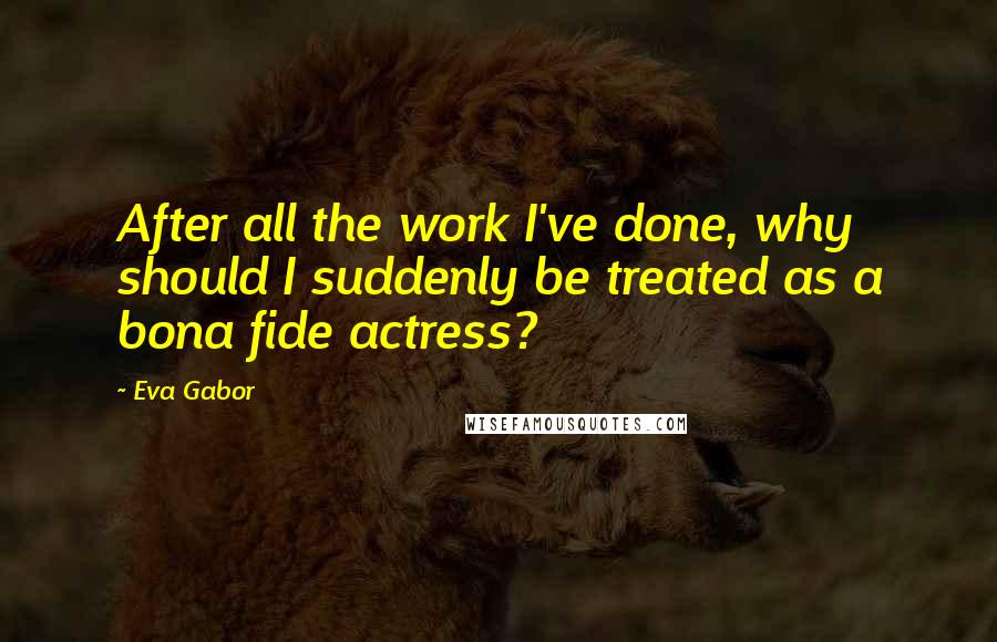 Eva Gabor Quotes: After all the work I've done, why should I suddenly be treated as a bona fide actress?