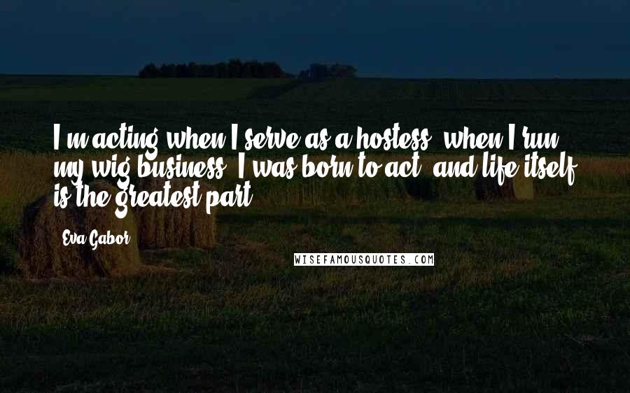 Eva Gabor Quotes: I'm acting when I serve as a hostess, when I run my wig business. I was born to act, and life itself is the greatest part.