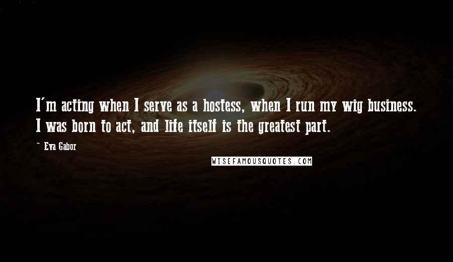 Eva Gabor Quotes: I'm acting when I serve as a hostess, when I run my wig business. I was born to act, and life itself is the greatest part.