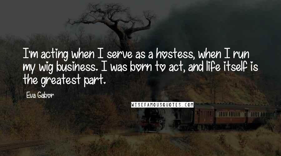Eva Gabor Quotes: I'm acting when I serve as a hostess, when I run my wig business. I was born to act, and life itself is the greatest part.