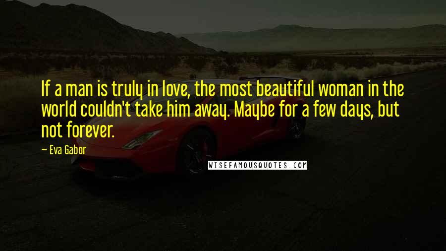 Eva Gabor Quotes: If a man is truly in love, the most beautiful woman in the world couldn't take him away. Maybe for a few days, but not forever.