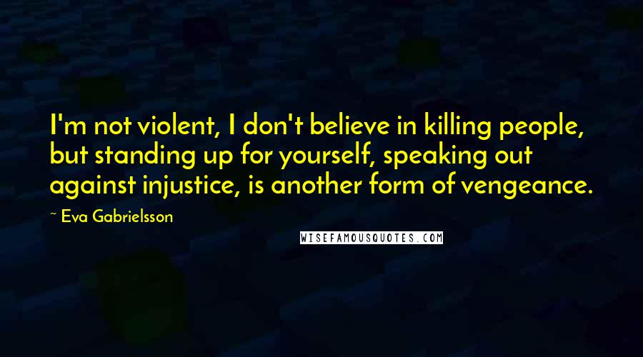 Eva Gabrielsson Quotes: I'm not violent, I don't believe in killing people, but standing up for yourself, speaking out against injustice, is another form of vengeance.