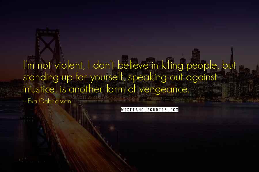 Eva Gabrielsson Quotes: I'm not violent, I don't believe in killing people, but standing up for yourself, speaking out against injustice, is another form of vengeance.