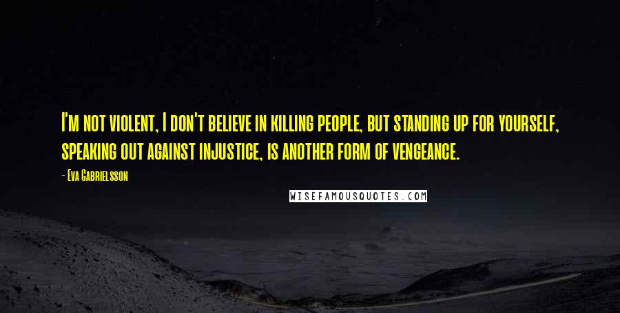Eva Gabrielsson Quotes: I'm not violent, I don't believe in killing people, but standing up for yourself, speaking out against injustice, is another form of vengeance.