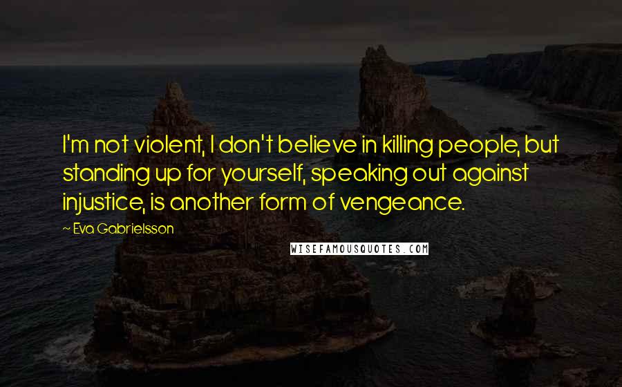 Eva Gabrielsson Quotes: I'm not violent, I don't believe in killing people, but standing up for yourself, speaking out against injustice, is another form of vengeance.