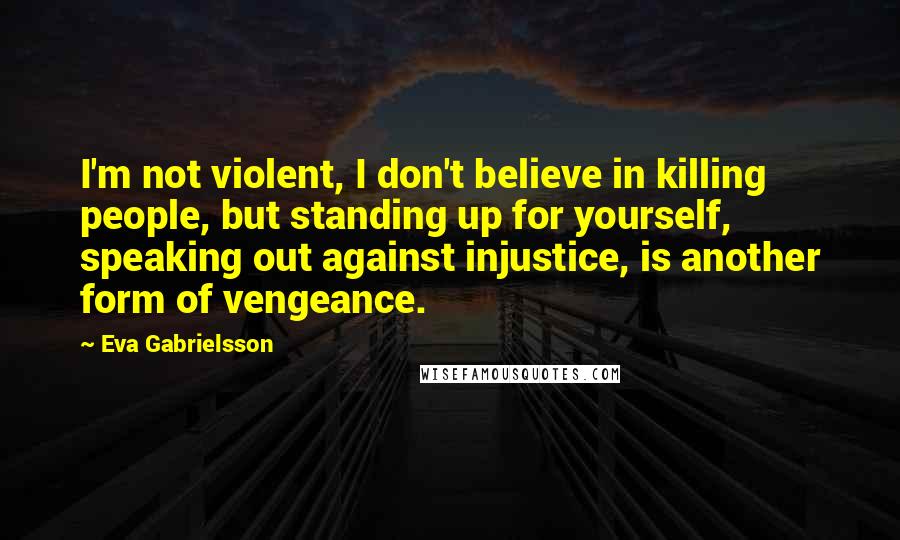 Eva Gabrielsson Quotes: I'm not violent, I don't believe in killing people, but standing up for yourself, speaking out against injustice, is another form of vengeance.