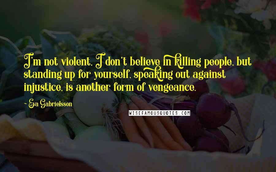 Eva Gabrielsson Quotes: I'm not violent, I don't believe in killing people, but standing up for yourself, speaking out against injustice, is another form of vengeance.