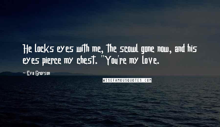 Eva Grayson Quotes: He locks eyes with me, the scowl gone now, and his eyes pierce my chest. "You're my love.