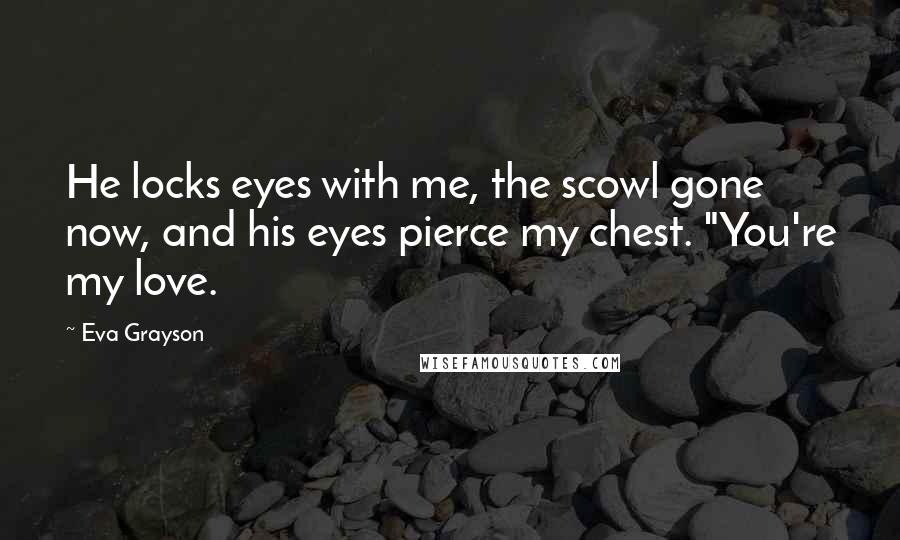 Eva Grayson Quotes: He locks eyes with me, the scowl gone now, and his eyes pierce my chest. "You're my love.