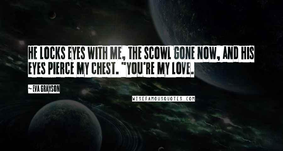 Eva Grayson Quotes: He locks eyes with me, the scowl gone now, and his eyes pierce my chest. "You're my love.