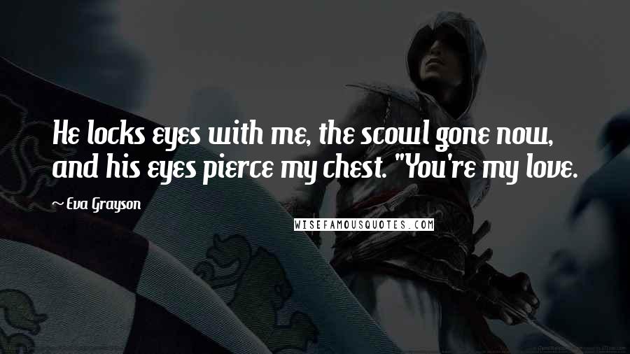 Eva Grayson Quotes: He locks eyes with me, the scowl gone now, and his eyes pierce my chest. "You're my love.