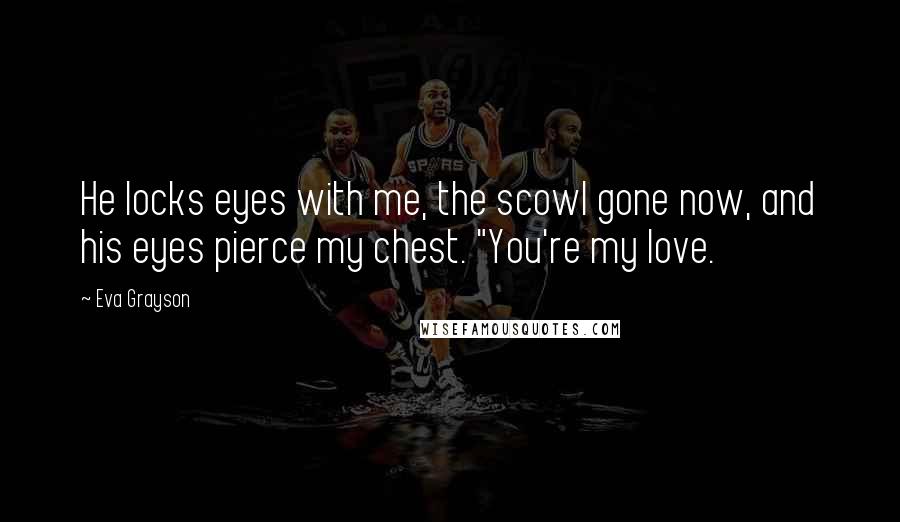 Eva Grayson Quotes: He locks eyes with me, the scowl gone now, and his eyes pierce my chest. "You're my love.