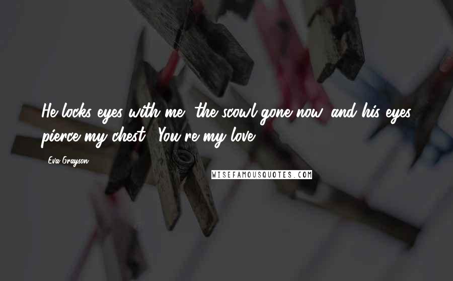 Eva Grayson Quotes: He locks eyes with me, the scowl gone now, and his eyes pierce my chest. "You're my love.