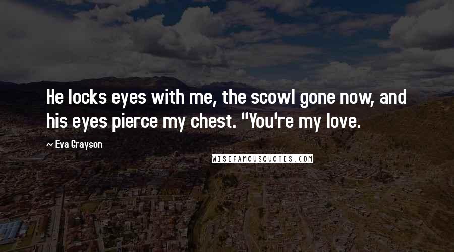 Eva Grayson Quotes: He locks eyes with me, the scowl gone now, and his eyes pierce my chest. "You're my love.