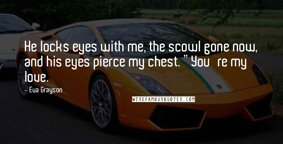 Eva Grayson Quotes: He locks eyes with me, the scowl gone now, and his eyes pierce my chest. "You're my love.