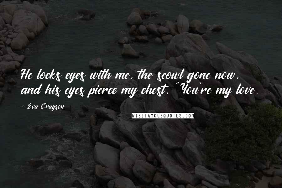 Eva Grayson Quotes: He locks eyes with me, the scowl gone now, and his eyes pierce my chest. "You're my love.