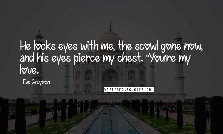 Eva Grayson Quotes: He locks eyes with me, the scowl gone now, and his eyes pierce my chest. "You're my love.